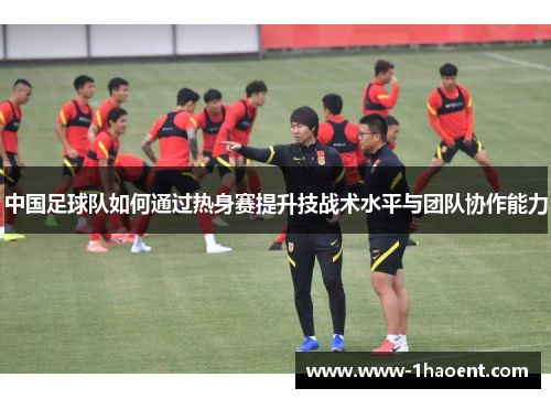 中国足球队如何通过热身赛提升技战术水平与团队协作能力