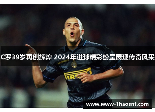 C罗39岁再创辉煌 2024年进球精彩纷呈展现传奇风采