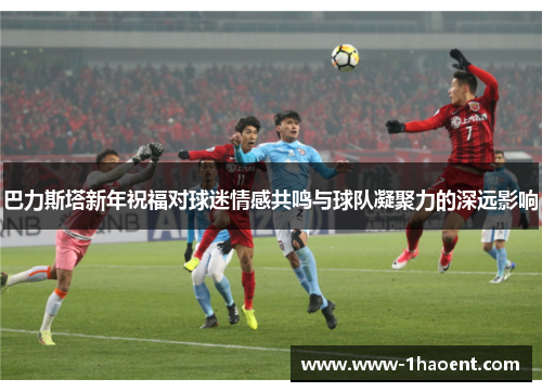 巴力斯塔新年祝福对球迷情感共鸣与球队凝聚力的深远影响