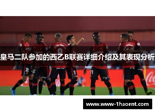 皇马二队参加的西乙B联赛详细介绍及其表现分析