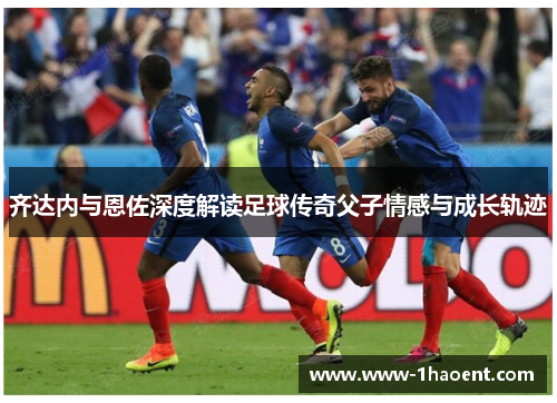 齐达内与恩佐深度解读足球传奇父子情感与成长轨迹