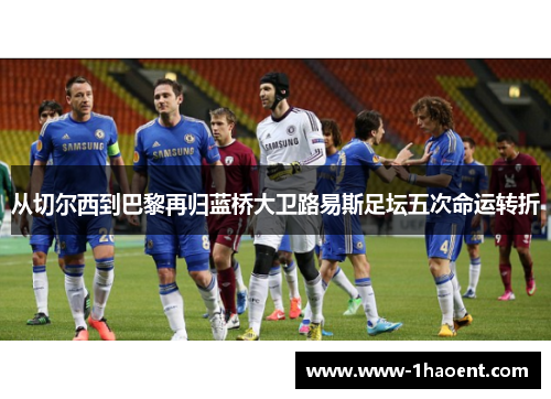 从切尔西到巴黎再归蓝桥大卫路易斯足坛五次命运转折