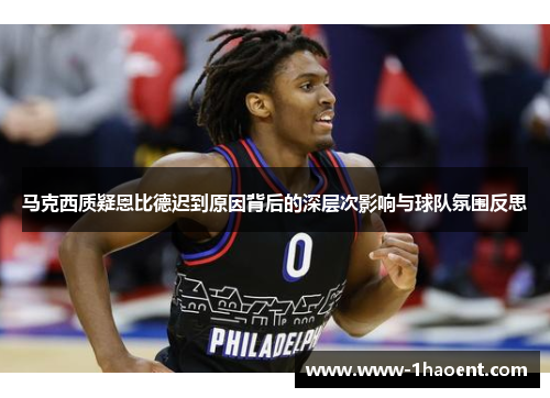 马克西质疑恩比德迟到原因背后的深层次影响与球队氛围反思