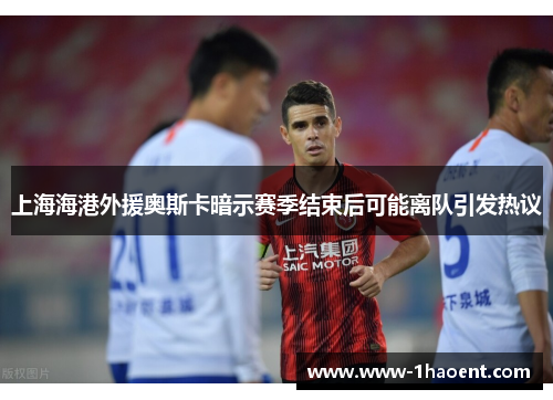 上海海港外援奥斯卡暗示赛季结束后可能离队引发热议